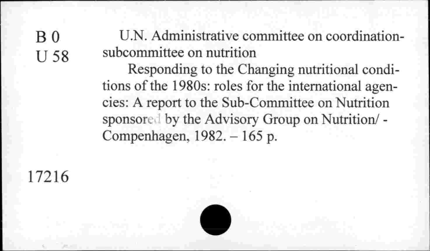 ﻿B 0
U 58
U.N. Administrative committee on coordinationsubcommittee on nutrition
Responding to the Changing nutritional conditions of the 1980s: roles for the international agencies: A report to the Sub-Committee on Nutrition sponsore by the Advisory Group on Nutrition/ -Compenhagen, 1982. - 165 p.
17216